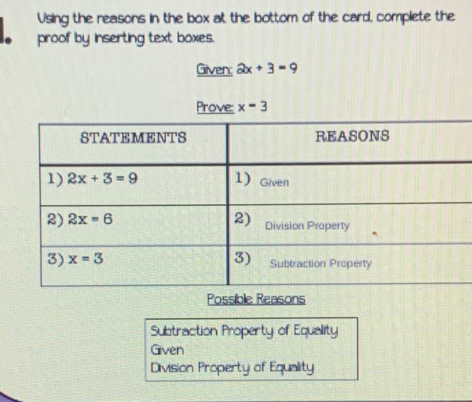 Using the reasons in the box at the bottom of the card, complete the
proof by inserting text boxes.
Gilven: 2x+3=9
Prove: x=3
Possible Reasons
Subtraction Property of Equality
Given
Division Property of Equality