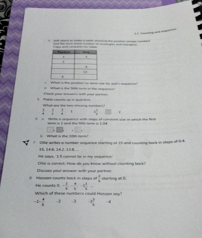 Counting and sequences
b Jodi starts to make a table showing the position (shape number)
and the term (total number of rectangles and triangles).
Copy and complete her table
c What is the position-to-term rule for Jodi's sequence?
d What is the 50th term in the sequence?
Check your answers with your partner.
5 Pablo counts up in quarters.
What are the two missing numbers?
 1/4   1/2   3/4  1 1 1/2  2
6 a Write a sequence with steps of constant size in which the first
term is 1 and the fifth term is 1.04.
□ 
b What is the 10th term?
7 Ollie writes a number sequence starting at 15 and counting back in steps of 0.4.
15, 14.6, 14.2, 13.8,
He says, ‘ 1.5 cannot be in my sequence.
Ollie is correct. How do you know without counting back?
Discuss your answer with your partner.
8 Hassan counts back in steps of  2/5  starting at 0.
He counts 0, - 2/5 , - 4/5 , -1 1/5 , -
Which of these numbers could Hassan say?
-1 - 4/5  -2 -3 -3 3/5  -4