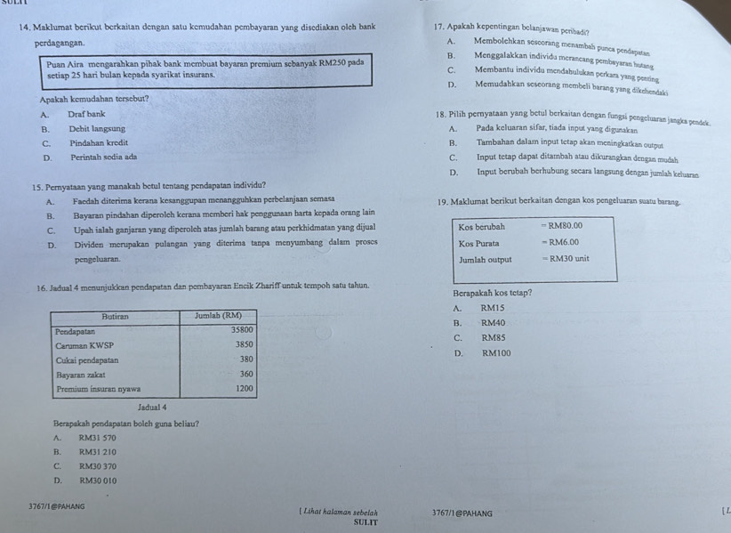 Maklumat berikut berkaitan dengan satu kemudahan pembayaran yang disediakan olch bank 17. Apakah kepentingan belanjawan peribadi?
perdagangan.
A. Membolchkan scscorang menambah punca pendapatan
B. Menggalakkan individu merancang pembayaran hutang
setiap 25 hari bulan kepada syarikat insurans.
C. Membantu individu mendabulukan perkara yang penting
Puan Aira mengarahkan pihak bank membuat bayaran premium sebanyak RM250 pada D. Memudahkan seseorang membeli barang yang dikehendaki
Apakah kemudahan tersebut?
A. Draf bank
18. Pilih pernyataan yang betul berkaitan dengan fungsi pengeluaran jangka pendek.
B. Debit langsung A. Pada keluaran sifar, tiada input yang digunakan
C. Pindahan kredit B. Tambahan dalam input tetap akan meningkatkan output
D. Perintah sodia ada C. Input tetap dapat ditambah atau dikurangkan dengan mudah
D. Input berubah berhubung secara langsung dengan jumlah keluaran
15. Pernyataan yang manakah betul tentang pendapatan individu?
A. Faedah diterima kerana kesanggupan menangguhkan perbelanjaan semasa 19. Maklumat berikut berkaitan dengan kos pengeluaran suatu barang.
B. Bayaran pindahan diperolch kerana memberi hak penggunaan harta kepada orang lain
C. Upah ialah ganjaran yang diperolch atas jumlah barang atau perkhidmatan yang dijual Kos berubah = RM80.00
D. Dividen merupakan pulangan yang diterima tanpa menyumbang dalam proses Kos Purata = RM6.00
pengeluaran. Jumlah output = RM30 unit
16. Jadual 4 menunjukkan pendapatan dan pembayaran Encik Zhariff untuk tempoh satu tahun. Berapakah kos tetap?
A. RM15
B. RM40
C. RM85
D. RM100
Berapakah pendapatan bolch guna beliau?
A. RM31 570
B. RM31 210
C. RM30 370
D. RM30 010
3767/1@PAHANG [ Lihat halaman sebelah 3767/1@PAHANG
[ L
SULIT