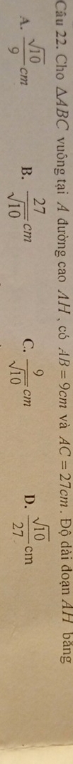 Cho △ ABC vuông tại A đường cao AH , có AB=9cm và AC=27cm. Độ dài đoạn AH bãng
A.  sqrt(10)/9 cm  27/sqrt(10) cm C.  9/sqrt(10) cm D.  sqrt(10)/27 cm
B.