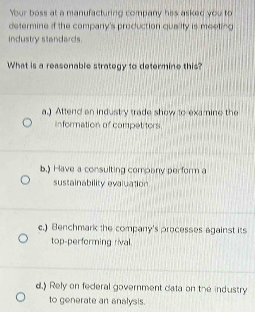 Your boss at a manufacturing company has asked you to
determine if the company's production quality is meeting
industry standards.
What is a reasonable strategy to determine this?
a.) Attend an industry trade show to examine the
information of competitors.
b.) Have a consulting company perform a
sustainability evaluation.
c.) Benchmark the company's processes against its
top-performing rival.
d.) Rely on federal government data on the industry
to generate an analysis.