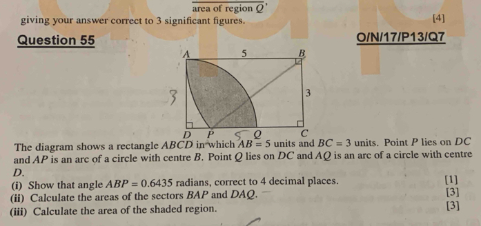 area of region overline Q'
giving your answer correct to 3 significant figures. [4] 
Question 55 O/N/17/P13/Q7 
The diagram shows a rectangle ABCD in which AB=5 units and BC=3 units. Point P lies on DC
and AP is an arc of a circle with centre B. Point Q lies on DC and AQ is an arc of a circle with centre
D. 
(i) Show that angle ABP=0.6435 radians, correct to 4 decimal places. [1] 
(ii) Calculate the areas of the sectors BAP and DAQ. [3] [3] 
(iii) Calculate the area of the shaded region.