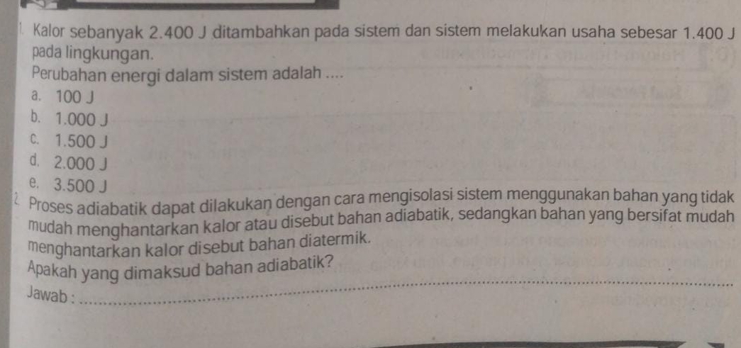 Kalor sebanyak 2.400 J ditambahkan pada sistem dan sistem melakukan usaha sebesar 1.400 J
pada lingkungan.
Perubahan energi dalam sistem adalah ....
a. 100 J
b. 1.000 J
C. 1.500 J
d. 2.000 J
e. 3.500 J
Proses adiabatik dapat dilakukan dengan cara mengisolasi sistem menggunakan bahan yang tidak
mudah menghantarkan kalor atau disebut bahan adiabatik, sedangkan bahan yang bersifat mudah
menghantarkan kalor disebut bahan diatermik.
Apakah yang dimaksud bahan adiabatik?
Jawab :
_