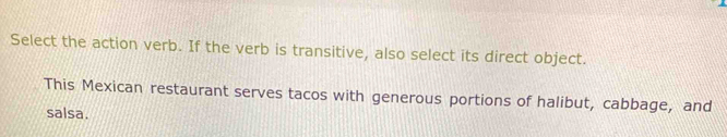 Select the action verb. If the verb is transitive, also select its direct object. 
This Mexican restaurant serves tacos with generous portions of halibut, cabbage, and 
salsa.