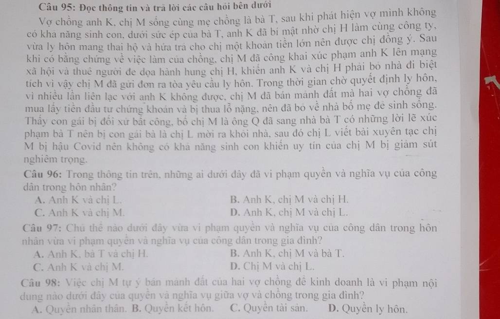 Đọc thông tin và trã lời các câu hỏi bên dưới
Vợ chồng anh K, chị M sống cùng mẹ chồng là bà T, sau khi phát hiện vợ mình không
có kha năng sinh con, dưới sức ép của bà T, anh K đã bí mật nhờ chị H làm cùng công ty,
vừa ly hôn mang thai hộ và hứa tra cho chị một khoan tiền lớn nên được chị đồng ý. Sau
khi có bằng chứng về việc làm của chồng, chị M đã công khai xúc phạm anh K lên mạng
xã hội và thuê người đe dọa hành hung chị H, khiến anh K và chị H phải bó nhà đi biệt
tich vì vậy chị M đã gửi đơn ra tòa yêu cầu ly hôn. Trong thời gian chờ quyết định ly hôn,
vì nhiều lần liên lạc với anh K không được, chị M đã bán mánh đất mà hai vợ chồng đã
mua lấy tiền đầu tư chứng khoán và bị thua lỗ nặng, nên đã bó về nhà bố mẹ đẻ sinh sông.
Thầy con gái bị đổi xứ bất công, bố chị M là ông Q đã sang nhà bà T có những lời lẽ xúc
phạm bà T nên bị con gái bà là chị L mời ra khỏi nhà, sau đó chị L viết bài xuyên tạc chị
M bị hậu Covid nên không có khả năng sinh con khiến uy tín của chị M bị giảm sút
nghiêm trọng.
Câu 96: Trong thông tin trên, những ai dưới đây đã vi phạm quyền và nghĩa vụ của công
dân trong hôn nhân?
A. Anh K và chị L. B. Anh K, chị M và chị H.
C. Anh K và chị M. D. Anh K, chị M và chị L.
Câu 97: Chủ thể nào dưới đây vừa vi phạm quyền và nghĩa vụ của công dân trong hôn
nhân vừa vi phạm quyên và nghĩa vụ của công dân trong gia đình?
A. Anh K, bà T và chị H. B. Anh K, chị M và bà T.
C. Anh K và chị M. D. Chị M và chị L.
Câu 98: Việc chị M tự ý bán mánh đất của hai vợ chồng đề kinh doanh là vi phạm nội
dung nào dưới đây của quyễn và nghĩa vụ giữa vợ và chồng trong gia đình?
A. Quyền nhân thân. B. Quyển kết hôn. C. Quyền tài sản. D. Quyền ly hôn.