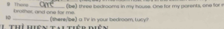 There _(be) three bedrooms in my house. One for my parents, one for n 
brother, and one for me. 
10 
_(there/be) a TV in your bedroom, Lucy? 
thì hiên tai tiếp diễn