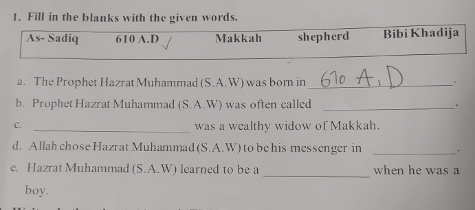 Fill in the blanks with the given words. 
As- Sadiq 610 A.D Makkah shepherd Bibi Khadija 
a. The Prophet Hazrat Muhammad (S.A.W) was born in _. 
b. Prophet Hazrat Muhammad (S.A.W) was often called_ 
C. _was a wealthy widow of Makkah. 
d. Allah chose Hazrat Muhammad (S.A.W) to be his messenger in _. 
_ 
e. Hazrat Muhammad (S.A.W) learned to be a when he was a 
boy.