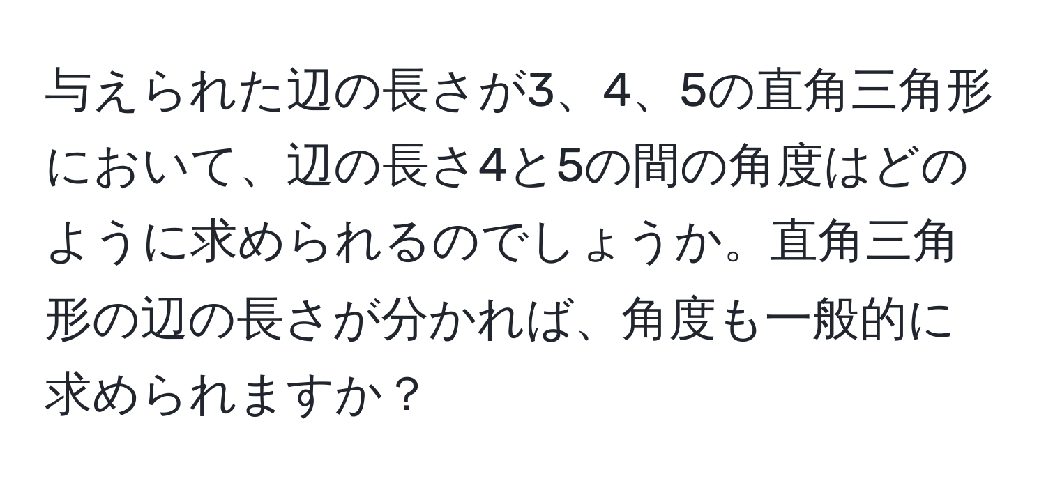 与えられた辺の長さが3、4、5の直角三角形において、辺の長さ4と5の間の角度はどのように求められるのでしょうか。直角三角形の辺の長さが分かれば、角度も一般的に求められますか？