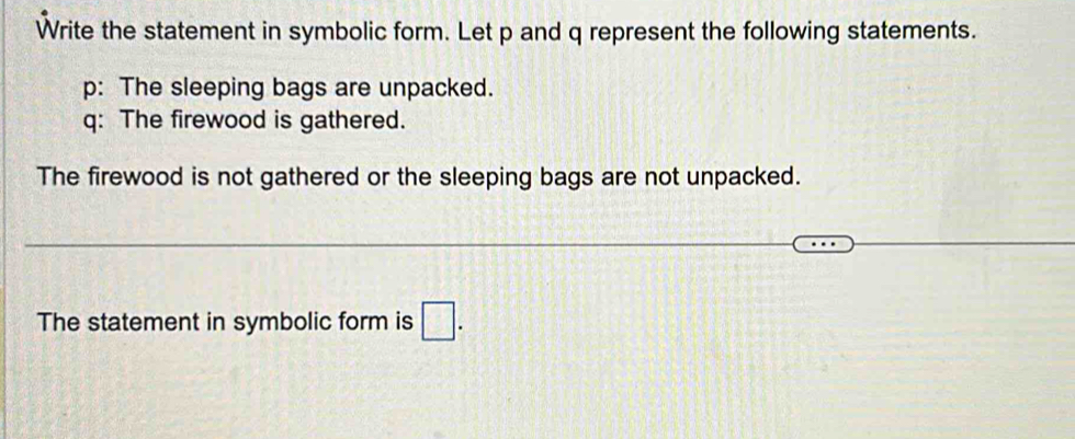 Write the statement in symbolic form. Let p and q represent the following statements.
p: The sleeping bags are unpacked.
q: The firewood is gathered.
The firewood is not gathered or the sleeping bags are not unpacked.
The statement in symbolic form is □ .