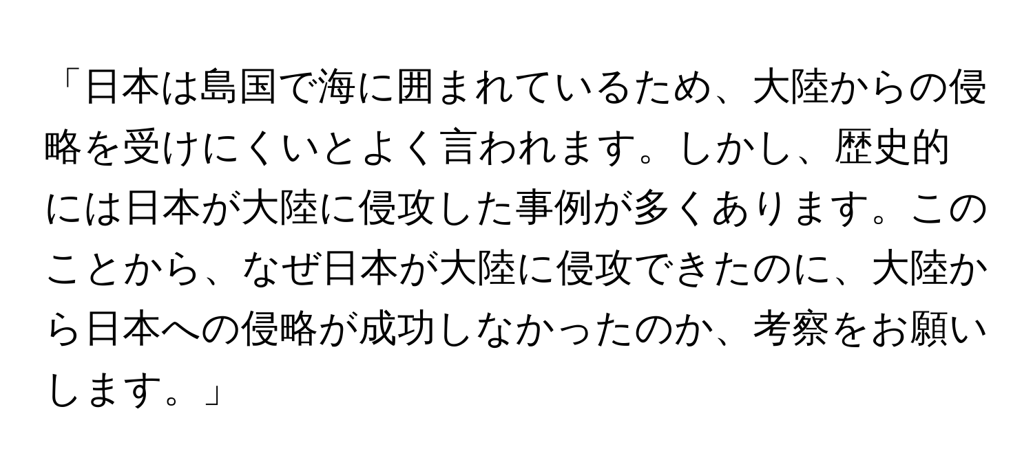 「日本は島国で海に囲まれているため、大陸からの侵略を受けにくいとよく言われます。しかし、歴史的には日本が大陸に侵攻した事例が多くあります。このことから、なぜ日本が大陸に侵攻できたのに、大陸から日本への侵略が成功しなかったのか、考察をお願いします。」