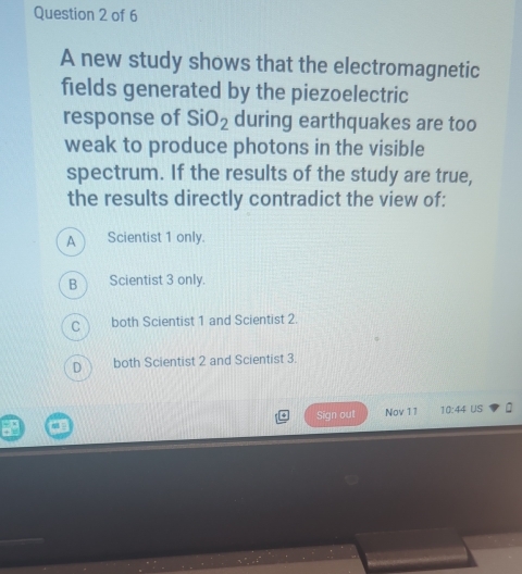 A new study shows that the electromagnetic
fields generated by the piezoelectric
response of SiO_2 during earthquakes are too
weak to produce photons in the visible
spectrum. If the results of the study are true,
the results directly contradict the view of:
A Scientist 1 only.
B Scientist 3 only.
c both Scientist 1 and Scientist 2.
D both Scientist 2 and Scientist 3.
Sign out Nov 11 10:44 US