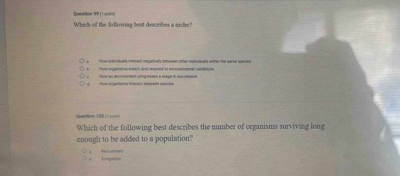 Which of the following best describes a niche?
a How individuals interact negatively between other individuals within the same species
b How organisms match and respond to environmental conditions
C How an environment progresses a stage in succession
d How organisms interact between species
Question 100 (1 point)
Which of the following best describes the number of organisms surviving long
enough to be added to a population?
Recruitment
b Emigration