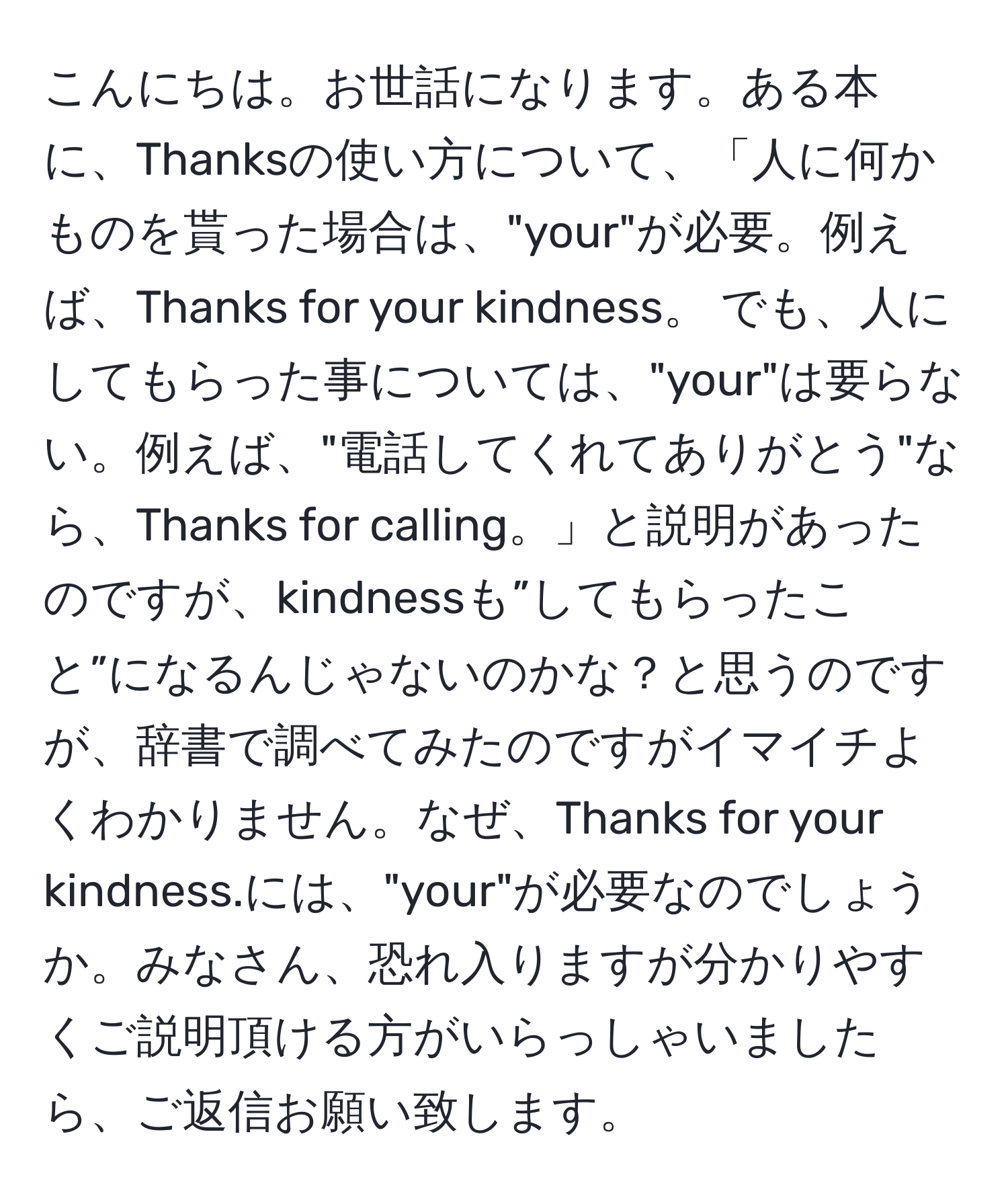 こんにちは。お世話になります。ある本に、Thanksの使い方について、「人に何かものを貰った場合は、"your"が必要。例えば、Thanks for your kindness。 でも、人にしてもらった事については、"your"は要らない。例えば、"電話してくれてありがとう"なら、Thanks for calling。」と説明があったのですが、kindnessも”してもらったこと”になるんじゃないのかな？と思うのですが、辞書で調べてみたのですがイマイチよくわかりません。なぜ、Thanks for your kindness.には、"your"が必要なのでしょうか。みなさん、恐れ入りますが分かりやすくご説明頂ける方がいらっしゃいましたら、ご返信お願い致します。