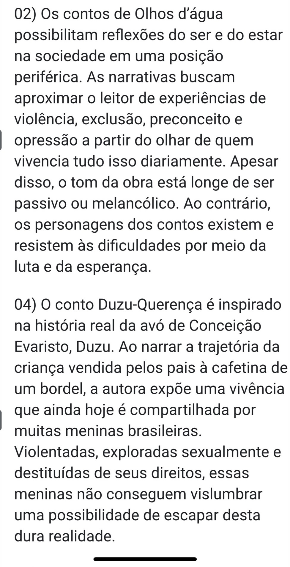 Os contos de Olhos d'água 
possibilitam reflexões do ser e do estar 
na sociedade em uma posição 
periférica. As narrativas buscam 
aproximar o leitor de experiências de 
violência, exclusão, preconceito e 
opressão a partir do olhar de quem 
vivencia tudo isso diariamente. Apesar 
disso, o tom da obra está longe de ser 
passivo ou melancólico. Ao contrário, 
os personagens dos contos existem e 
resistem às dificuldades por meio da 
luta e da esperança. 
04) O conto Duzu-Querença é inspirado 
na história real da avó de Conceição 
Evaristo, Duzu. Ao narrar a trajetória da 
criança vendida pelos pais à cafetina de 
um bordel, a autora expõe uma vivência 
que ainda hoje é compartilhada por 
muitas meninas brasileiras. 
Violentadas, exploradas sexualmente e 
destituídas de seus direitos, essas 
meninas não conseguem vislumbrar 
uma possibilidade de escapar desta 
dura realidade.