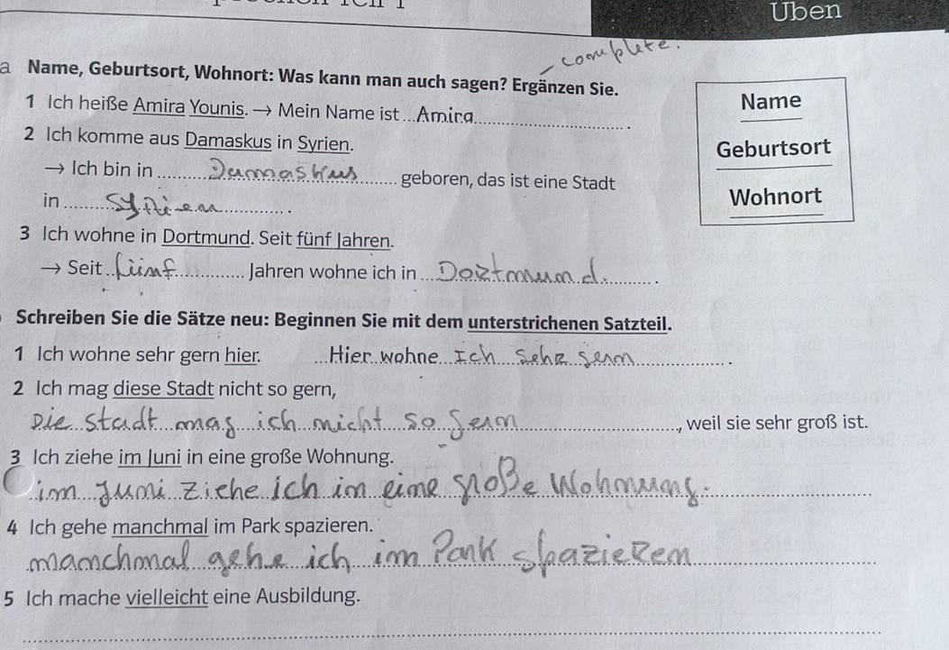 Uben 
a Name, Geburtsort, Wohnort: Was kann man auch sagen? Ergänzen Sie. 
_ 
1 Ich heiße Amira Younis. → Mein Name ist ...Amira Name 
2 Ich komme aus Damaskus in Syrien. 
_ 
Geburtsort 
lch bin in _geboren, das ist eine Stadt 
_ 
_ 
in _Wohnort 
3 Ich wohne in Dortmund. Seit fünf Jahren. 
→ Seit _Jahren wohne ich in_ 
Schreiben Sie die Sätze neu: Beginnen Sie mit dem unterstrichenen Satzteil. 
1 Ich wohne sehr gern hier. Hier wohne._ 
. 
2 Ich mag diese Stadt nicht so gern, 
_ 
_weil sie sehr groß ist. 
3 Ich ziehe im Juni in eine große Wohnung. 
_ 
4 Ich gehe manchmal im Park spazieren. 
_ 
5 Ich mache vielleicht eine Ausbildung. 
_