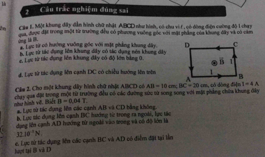 là
2Câu trắc nghiệm đúng sai
ên  Câu 1. Một khung dây dần hình chữ nhật ABCD như hình, có chu vi ê , có dòng điện cường độ l chạy
qua, được đặt trong một từ trường đều có phương vuông góc với mặt phẳng của khung dây và có cảm
ứng là B.
2. Lực từ có hướng vuông góc với mặt phẳng khung dây.
b. Lực từ tác dụng lên khung dây có tác dụng nén khung dây
c. Lực từ tác dụng lên khung dây có độ lớn bằng 0.
d. Lực từ tác dụng lên cạnh DC có chiều hướng lên trên
Câu 2. Cho một khung dây hình chữ nhật ABCD có AB=10cm;BC=20cm , có dòng điện I=4A
chay qua đặt trong một từ trường đều có các đường sức từ song song với mặt phẳng chứa khung dây
như hình vẽ. Biết B=0,04T.
a. Lực từ tác dụng lên các cạnh AB và CD bằng không.
b. Lực tác dụng lên cạnh BC hướng từ trong ra ngoài, lực tác
dụng lên cạnh AD hướng từ ngoài vào trong và có độ lớn là
32.10^(-1)N.
c. Lực từ tác dụng lên các cạnh BC và AD có điểm đặt tại lần
lượt tại B và D