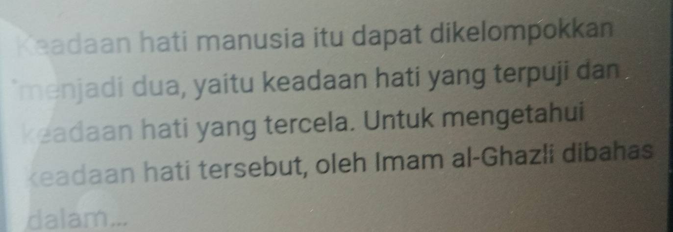 Keadaan hati manusia itu dapat dikelompokkan 
'menjadi dua, yaitu keadaan hati yang terpuji dan 
keadaan hati yang tercela. Untuk mengetahui 
keadaan hati tersebut, oleh Imam al-Ghazli dibahas 
dalam...