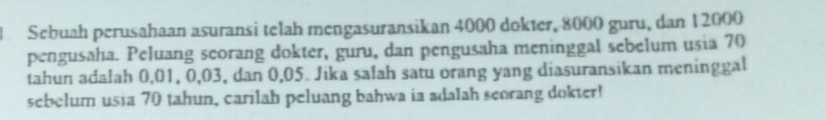 Sebuah perusahaan asuransi telah mengasuransikan 4000 dokter, 8000 guru, dan 12000
pengusaha. Peluang seorang dokter, guru, dan pengusaha meninggal sebelum usia 70
tahun adalah 0,01, 0, 03, dan 0,05. Jika salah satu orang yang diasuransikan meninggal 
sebelum usia 70 tahun, carilah peluang bahwa ia adalah scorang dokter!