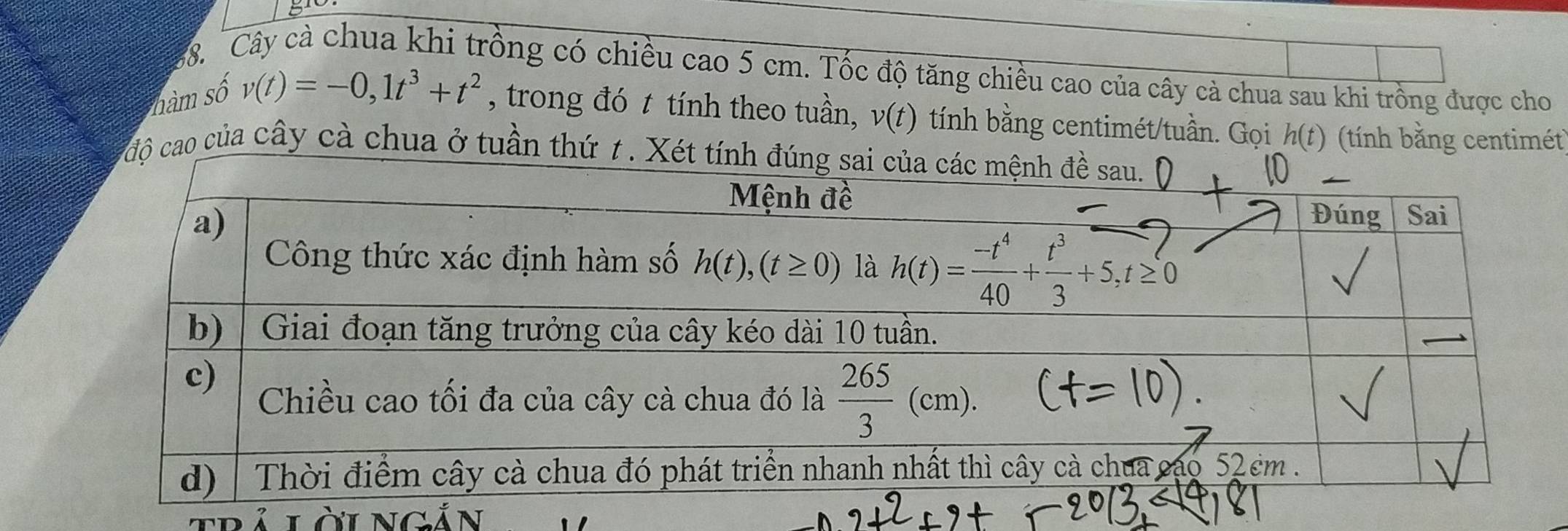 Cây cà chua khi trồng có chiều cao 5 cm. Tốc độ tăng chiều cao của cây cả chua sau khi trồng được cho
nàm số
v(t)=-0,1t^3+t^2 , trong đó t tính theo tuần, v(t) tính bằng centimét/tuần. Gọi h(t) (tính bằng centimét
độ cao của cây cà chua ở tuần thứ t. Xé
LLàincản