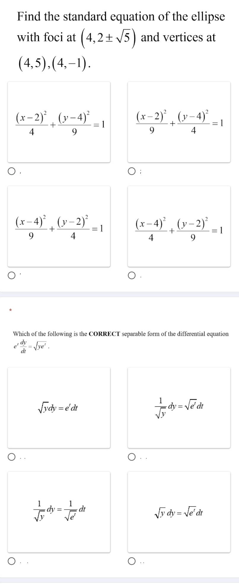 Find the standard equation of the ellipse
with foci at (4,2± sqrt(5)) and vertices at
(4,5),(4,-1).
frac (x-2)^24+frac (y-4)^29=1 frac (x-2)^29+frac (y-4)^24=1
frac (x-4)^29+frac (y-2)^24=1 frac (x-4)^24+frac (y-2)^29=1
Which of the following is the CORRECT separable form of the differential equation
' dy/dt =sqrt(ye^t).
sqrt(y)dy=e^tdt
 1/sqrt(y) dy=sqrt(e')dt
··
 1/sqrt(y) dy= 1/sqrt(e^t) dt
sqrt(y)dy=sqrt(e^t)dt