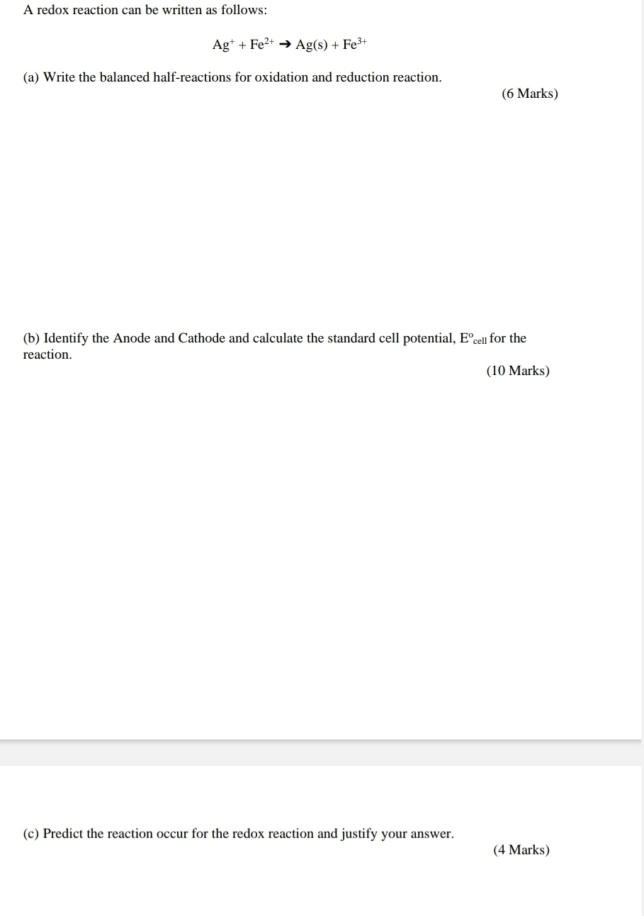 A redox reaction can be written as follows:
Ag^++Fe^(2+)to Ag(s)+Fe^(3+)
(a) Write the balanced half-reactions for oxidation and reduction reaction. 
(6 Marks) 
(b) Identify the Anode and Cathode and calculate the standard cell potential, E° cell for the 
reaction. 
(10 Marks) 
(c) Predict the reaction occur for the redox reaction and justify your answer. 
(4 Marks)