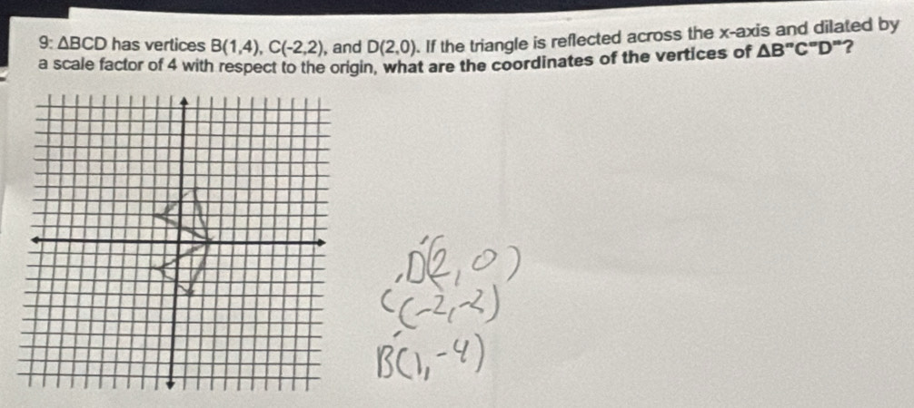 9 △ BCD has vertices B(1,4), C(-2,2) , and D(2,0). If the triangle is reflected across the x-axis and dilated by 
a scale factor of 4 with respect to the origin, what are the coordinates of the vertices of △ B''C''D'' ?