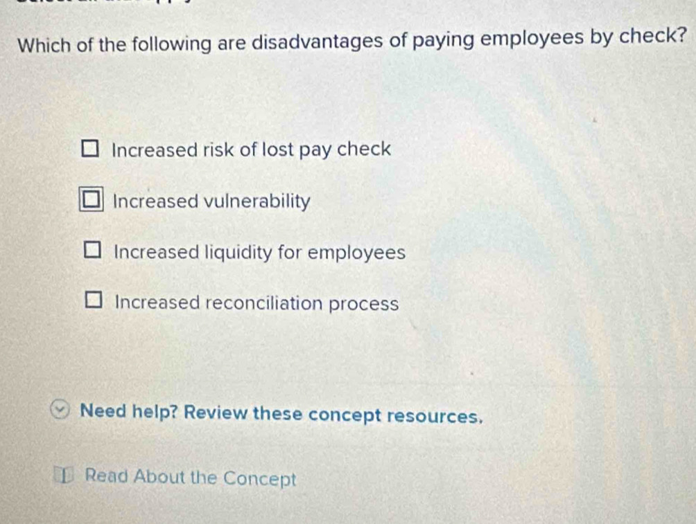 Which of the following are disadvantages of paying employees by check?
Increased risk of lost pay check
Increased vulnerability
Increased liquidity for employees
Increased reconciliation process
Need help? Review these concept resources.
Read About the Concept