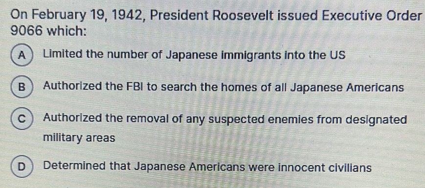 On February 19, 1942, President Roosevelt issued Executive Order
9066 which:
A Limited the number of Japanese immigrants into the US
B Authorized the FBI to search the homes of all Japanese Americans
C Authorized the removal of any suspected enemies from designated
military areas
D Determined that Japanese Americans were innocent civilians