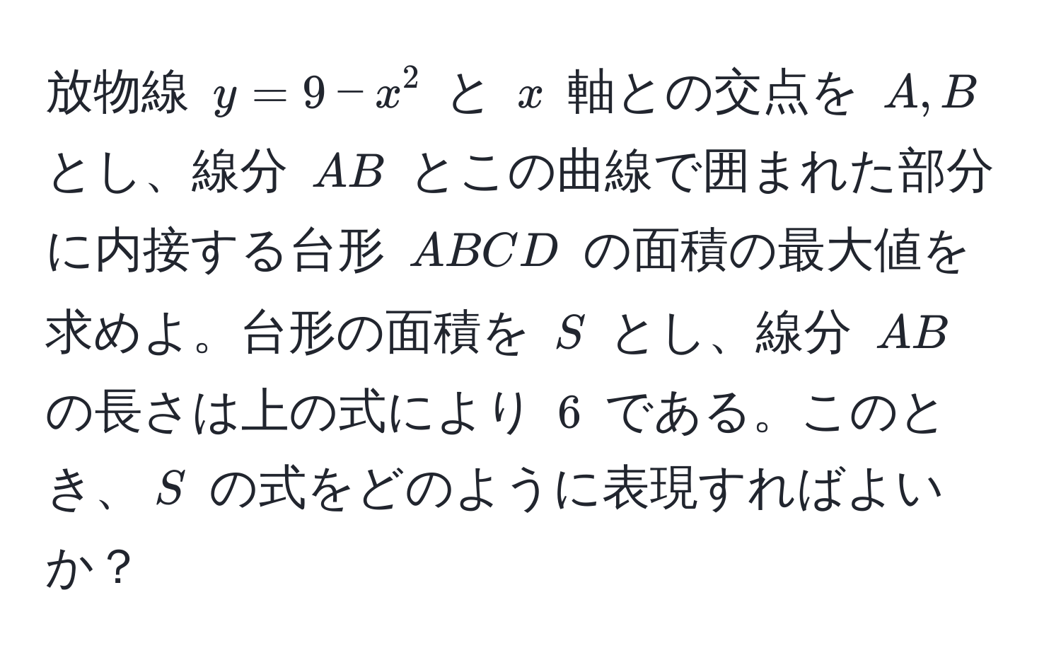 放物線 $y = 9 - x^2$ と $x$ 軸との交点を $A, B$ とし、線分 $AB$ とこの曲線で囲まれた部分に内接する台形 $ABCD$ の面積の最大値を求めよ。台形の面積を $S$ とし、線分 $AB$ の長さは上の式により $6$ である。このとき、$S$ の式をどのように表現すればよいか？