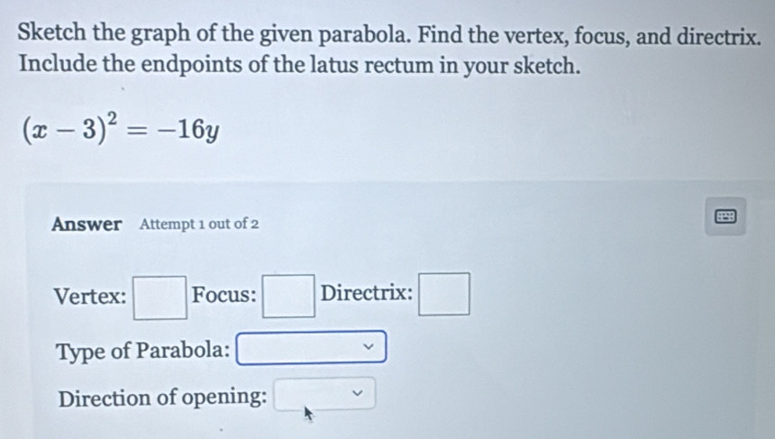 Sketch the graph of the given parabola. Find the vertex, focus, and directrix. 
Include the endpoints of the latus rectum in your sketch.
(x-3)^2=-16y
Answer Attempt 1 out of 2 
Vertex: □ Focus: Directrix: □ 
Type of Parabola: 
Direction of opening: