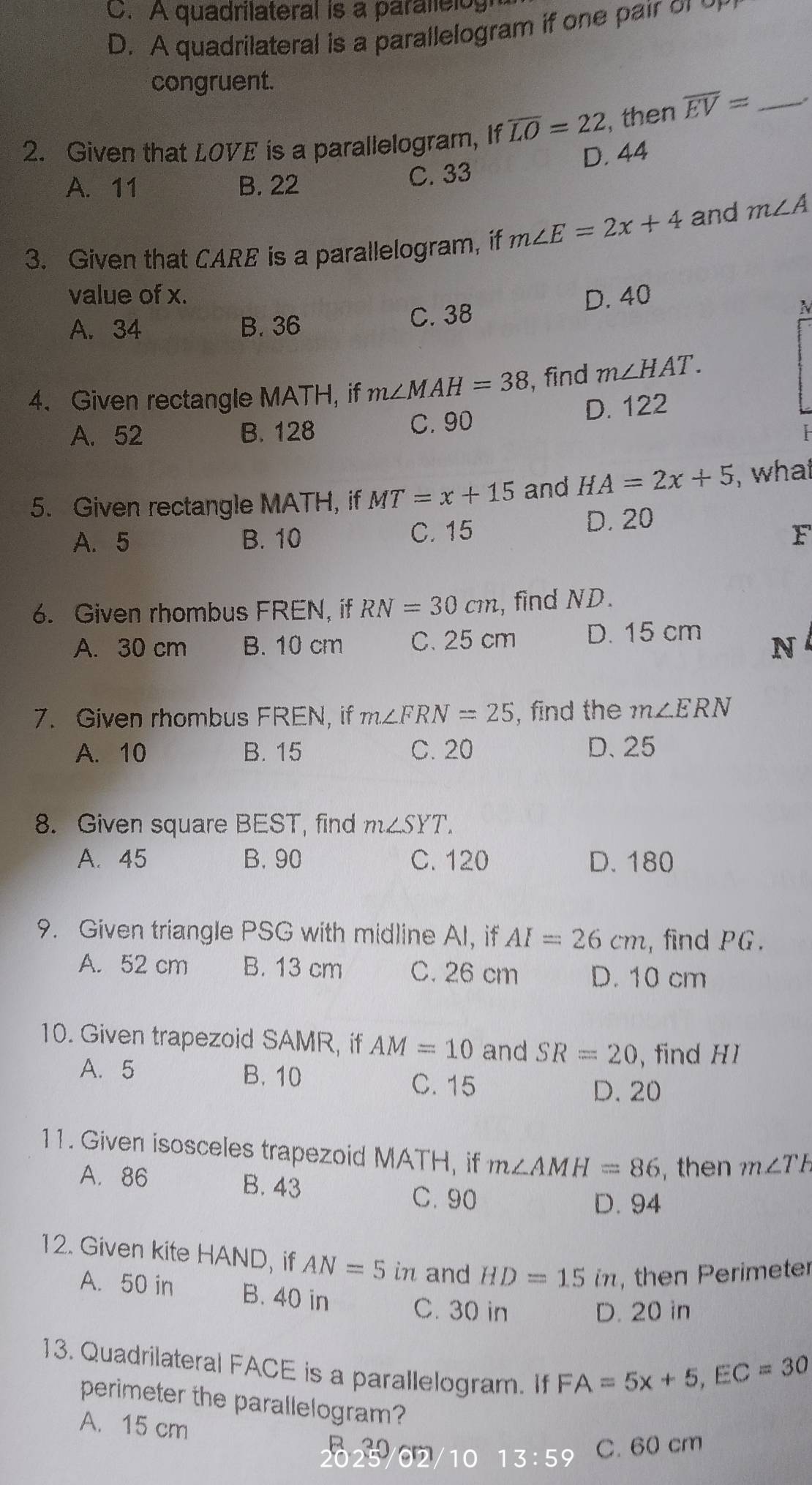 C. A quadrilateral is a parallelog
D. A quadrilateral is a parallelogram if one pair o 
congruent.
2. Given that LOVE is a parallelogram, If overline LO=22 , then overline EV= _
.
A. 11 B. 22 C. 33 D. 44
3. Given that CARE is a parallelogram, if m∠ E=2x+4 and m∠ A
value of x. D. 40
A. 34 B. 36 C. 38
N
4. Given rectangle MATH, if m∠ MAH=38 , find m∠ HAT.
A. 52 B. 128 C. 90 D. 122
5. Given rectangle MATH, if MT=x+15 and HA=2x+5 , whai
D. 20
A. 5 B. 10 C. 15 F
6. Given rhombus FREN, if RN=30cm , find ND.
A. 30 cm B. 10 cm C. 25 cm D. 15 cm
N
7. Given rhombus FREN, if m∠ FRN=25 , find the m∠ ERN
A. 10 B. 15 C. 20 D、 25
8. Given square BEST, find m∠ SYT.
A. 45 B. 90 C. 120 D. 180
9. Given triangle PSG with midline Al, if AI=26cm , find PG.
A. 52 cm B. 13 cm C. 26 cm D. 10 cm
10. Given trapezoid SAMR, if AM=10 and SR=20 , find HI
A. 5 B. 10
C. 15 D. 20
11. Given isosceles trapezoid MATH, if m∠ AMH=86 ,then m∠ TR
A. 86 B. 43
C. 90 D. 94
12. Given kite HAND, if AN=5 in and HD=15in , then Perimeter
A. 50 in B. 40 in
C. 30 in D. 20 in
13. Quadrilateral FACE is a parallelogram. If
FA=5x+5, EC=30
perimeter the parallelogram?
A. 15 cm
10 13:5 9 C. 60 cm