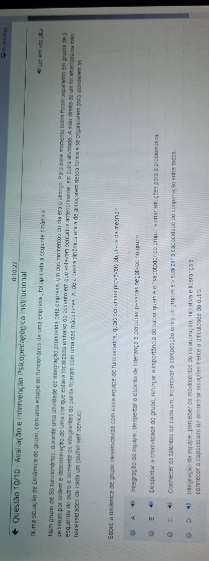 IP: détalhes
0:10:22
Questão 10/10 - Avaliação e Intervenção Psicopedagógica Institucional
Numa situação de Dinâmica de grupo, com uma equipe de funcionários de uma empresa , foi aplicada a seguinte dinâmica
◆ Ler em voz alta
Num grupo de 30 funcionários, durante uma atividade de integração promovida pela empresa, um dos momentos do dia era o almoço. Para esse momento todos foram separados em grupos de 5
pessoas por ordem e determinação de uma cor que estava localizada embaixo do assento em que estavam sentados anteriormente, em outra atividade. A mão direita de um foi amarrada na mão
esquerda do outro e somente os integrantes da ponta ficaram com uma das mãos livres. A ideia dessa dinâmica era a de almoçarem dessa forma e se organizarem para atenderem as
necessidades de cada um (buffet self service).
Sobre a dinâmica de grupo desenvolvida com essa equipe de funcionários, quais seriam os prováveis objetivos da mesma?
A Integração da equipe, despertar o espírito de liderança e perceber pessoas negativas no grupo.
B ⑨ Despertar a criatividade do grupo, reforçar a importância de saber quem é o "sabotador do grupo" e criar soluções para a problemática
C  Conhecer os talentos de cada um, incentivar a competição entre os grupos e visualizar a capacidade de cooperação entre todos.
D    Integração da equipe, perceber os movimentos de colaboração, iniciativa e liderança e
conhecer a capacidade de encontrar soluções frente a dificuldade do outro.