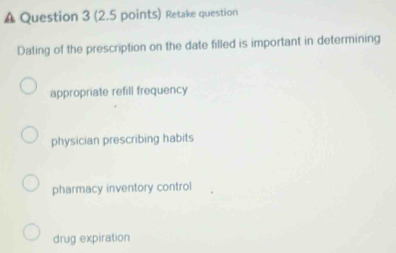 A Question 3 (2.5 points) Retake question
Dating of the prescription on the date filled is important in determining
appropriate refill frequency
physician prescribing habits
pharmacy inventory control
drug expiration