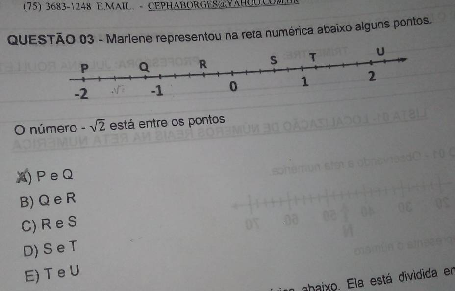 (75) 3683-1248 E.MAIL. - CEPHABORGES@YAHOO.COM.BI
QUESTÃO 03 - Marlene representou na reta numérica abaixo alguns pontos.
O número -sqrt(2) está entre os pontos
A) P eQ
B) Q e R
C) R e S
D) S e T
E) T e U
un ahaixo. Ela está dividida en