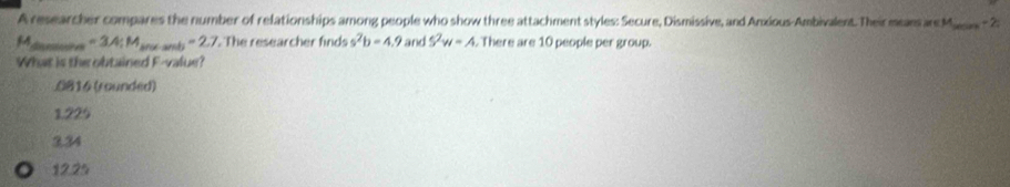 A researcher compares the number of relationships among people who show three attachment styles: Secure, Dismissive, and Anxious-Ambivalent. Their means are M_  -2 :
54_  =3.4; M_shearsh=2.7. The researcher finds s^2b=4.9 and 5^2w=A There are 10 people per group.
What is the obtained F -value?
0816 (rounded)
1.225
3,34
12.25