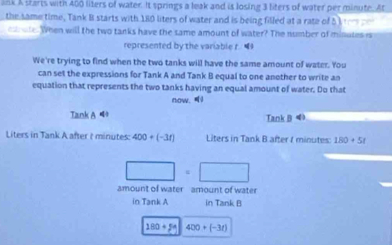 ank A starts with 400 liters of water. It springs a leak and is losing 3 liters of water per minute. At 
the same time, Tank B starts with 180 liters of water and is being filled at a rate of 5 I ors e 
e ate. When will the two tanks have the same amount of water? The number of minuteses
represented by the variable t “ 
We're trying to find when the two tanks will have the same amount of water. You 
can set the expressions for Tank A and Tank B equal to one another to write an 
equation that represents the two tanks having an equal amount of water. Do that 
now. 
Tank A Tank B 
Liters in Tank A after ( minutes : 400+(-3t) Liters in Tank B after t minutes : 180+5t
□ =□
amount of water amount of water 
in Tank A in Tank B
180+54 400+(-3t)