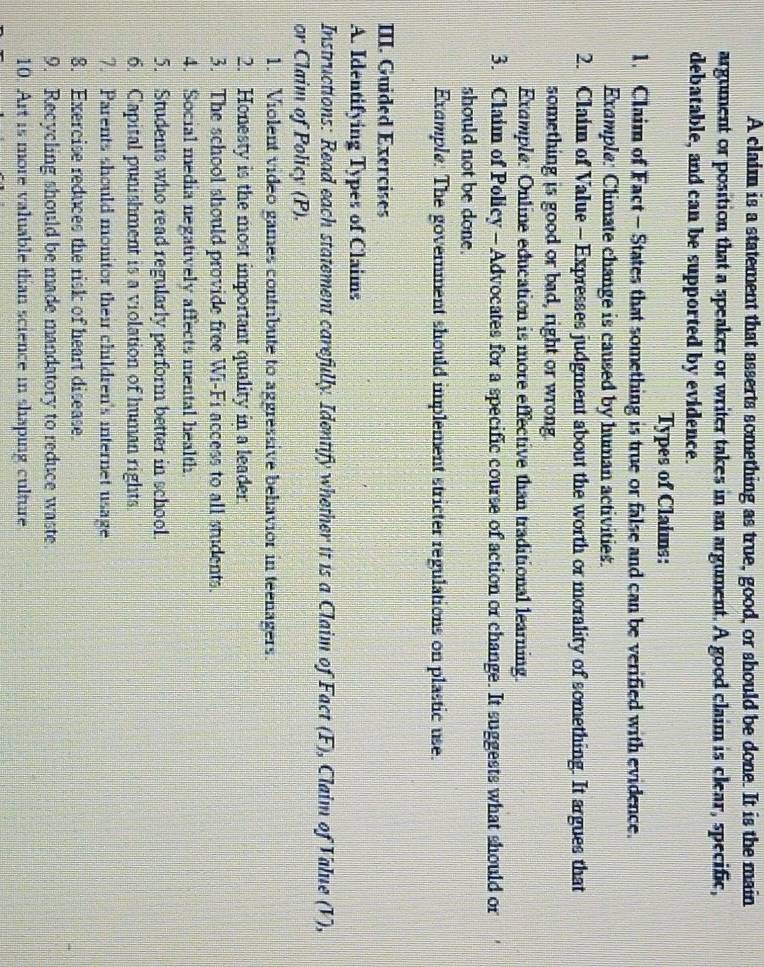 A claim is a statement that asserts something as true, good, or should be done. It is the main 
argument or position that a speaker or writer takes in an argument. A good claim is clear, specific, 
debatable, and can be supported by evidence. 
Types of Claims: 
1. Claim of Fact- States that something is true or false and can be verified with evidence. 
Example: Climate change is caused by human activities. 
2. Claim of Value - Expresses judgment about the worth or morality of something. It argues that 
something is good or bad, right or wrong. 
Example: Online education is more effective than traditional learning. 
3. Claim of Policy - Advocates for a specific course of action or change. It suggests what should or 
should not be done. 
Example. The government should implement stricter regulations on plastic use. 
III. Guided Exercises 
A. Identifying Types of Claims 
Instructions: Read each statement carefully. Identify whether it is a Claim of Fact (F), Claim of Value (V), 
or Claim of Policy (P). 
1. Violent video games contribute to aggressive behavior in teenagers. 
2. Honesty is the most important quality in a leader. 
3. The school should provide free Wi-Fi access to all students. 
4. Social media negatively affects mental health 
5. Students who read regularly perform better in school. 
6. Capital punishment is a violation of human rights. 
7. Parents should monitor their children's internet usage 
8. Exercise reduces the risk of heart disease. 
9. Recycling should be made mandatory to reduce waste 
10. Art is more valuable than science in shaping culture