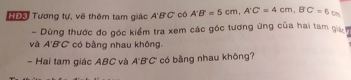 HĐ3 Tương tự, vẽ thêm tam giác A'B'C' có A'B'=5cm, A'C'=4cm, B'C'=6cm a 
- Dùng thước đo góc kiểm tra xem các góc tương ứng của hai tam giác 
và A'B'C' có bằng nhau không. 
- Hai tam giác ABC và A'B'C' có bằng nhau không?