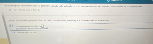 The following data represent the miles per gallon for a particular make and model car for six randomly selected vehicles. Compute the mean, median, and mode miles per gallon
27.1, 25 7, 22.9, 32. 9, 34.5, 30.6 ∞
Compute the mean miles per gallon. Select the correct choice below and, if necessary, fill in the answer box to complete your choice
A. The mean mileage per gallon is □
(Round to two decimal places as needed )
B. The mean does not exist.