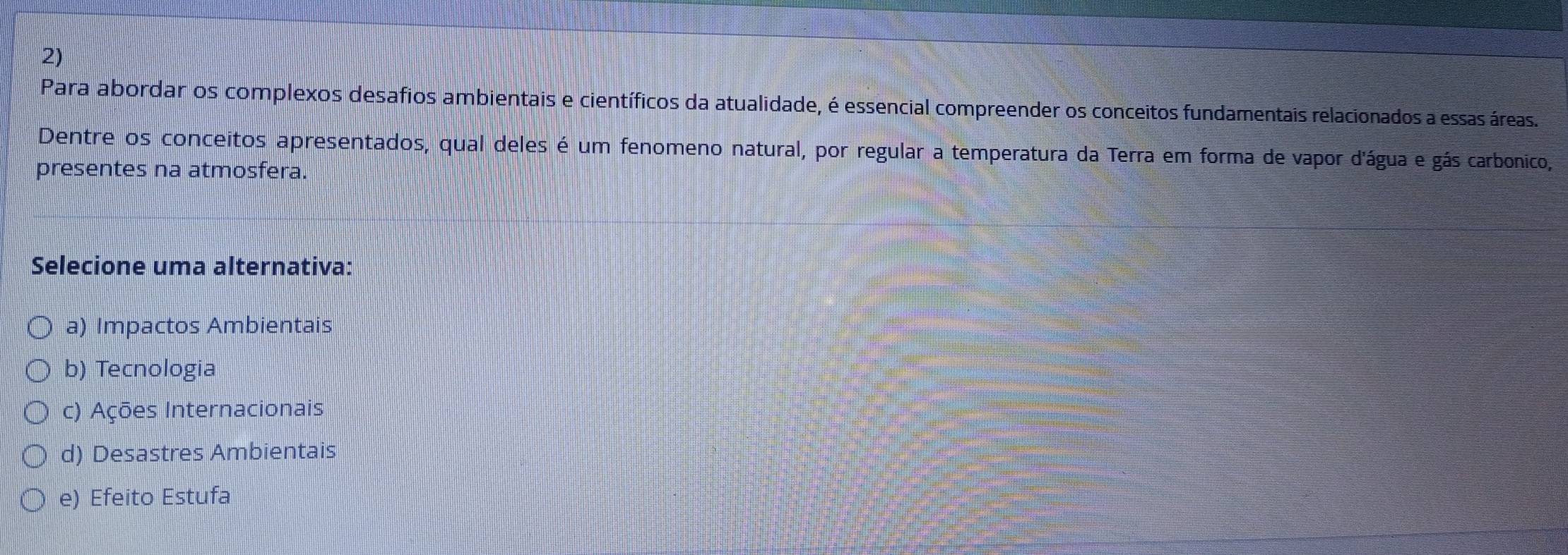 Para abordar os complexos desafios ambientais e científicos da atualidade, é essencial compreender os conceitos fundamentais relacionados a essas áreas.
Dentre os conceitos apresentados, qual deles é um fenomeno natural, por regular a temperatura da Terra em forma de vapor d'água e gás carbonico,
presentes na atmosfera.
Selecione uma alternativa:
a) Impactos Ambientais
b) Tecnologia
c) Ações Internacionais
d) Desastres Ambientais
e) Efeito Estufa