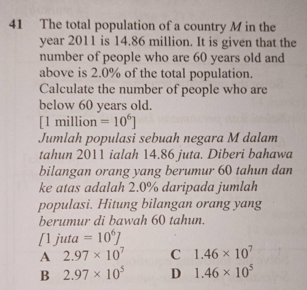 The total population of a country M in the
year 2011 is 14.86 million. It is given that the
number of people who are 60 years old and
above is 2.0% of the total population.
Calculate the number of people who are
below 60 years old.
[1 million =10^6]
Jumlah populasi sebuah negara M dalam
tahun 2011 ialah 14.86 juta. Diberi bahawa
bilangan orang yang berumur 60 tahun dan
ke atas adalah 2.0% daripada jumlah
populasi. Hitung bilangan orang yang
berumur di bawah 60 tahun.
[1 juta =10^6J
A 2.97* 10^7
C 1.46* 10^7
B 2.97* 10^5
D 1.46* 10^5