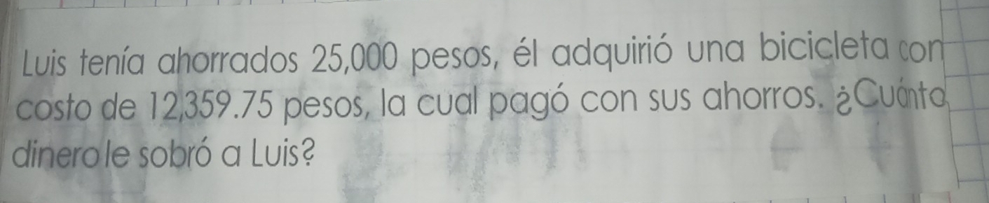 Luis tenía ahorrados 25,000 pesos, él adquirió una bicicleta con 
costo de 12,359.75 pesos, la cual pagó con sus ahorros. ¿Cuánto 
dinerole sobró a Luis?