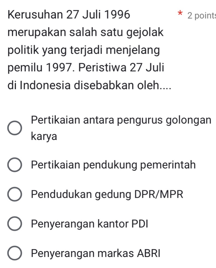 Kerusuhan 27 Juli 1996 2 point
merupakan salah satu gejolak
politik yang terjadi menjelang
pemilu 1997. Peristiwa 27 Juli
di Indonesia disebabkan oleh....
Pertikaian antara pengurus golongan
karya
Pertikaian pendukung pemerintah
Pendudukan gedung DPR/MPR
Penyerangan kantor PDI
Penyerangan markas ABRI