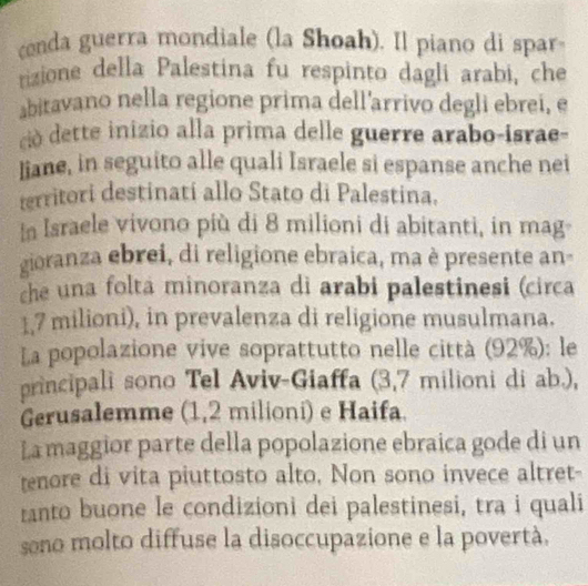 conda guerra mondiale (la Shoah). Il piano di spar 
rizione della Palestina fu respinto dagli arabi, che 
biravano nella regione prima dell'arrivo degli ebrei, e 
cio dette inizio alla prima delle guerre arabo-israe- 
liane, in seguito alle quali Israele si espanse anche nei 
territori destinatí allo Stato di Palestina. 
In Israele vivono più di 8 milioni di abitanti, in mag- 
gioranza ebrei, di religione ebraica, ma è presente an- 
che una folta minoranza di arabi palestinesi (circa
1,7 milioni), in prevalenza di religione musulmana. 
La popolazione vive soprattutto nelle città (92%): le 
principali sono Tel Aviv-Giaffa (3,7 milioni di ab.), 
Gerusalemme (1,2 milioni) e Haifa. 
La maggior parte della popolazione ebraica gode di un 
enore di vita piuttosto alto, Non sono invece altret- 
ranto buone le condizioni dei palestinesi, tra i quali 
sono molto diffuse la disoccupazione e la povertà.