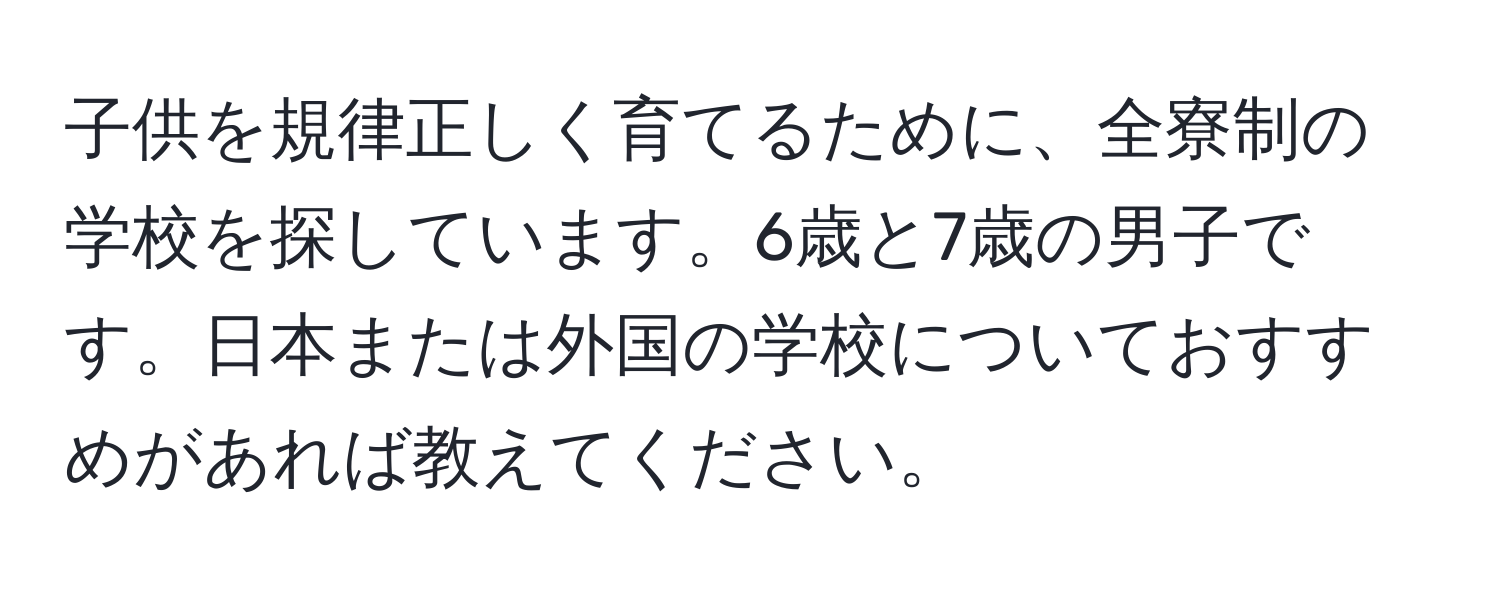 子供を規律正しく育てるために、全寮制の学校を探しています。6歳と7歳の男子です。日本または外国の学校についておすすめがあれば教えてください。