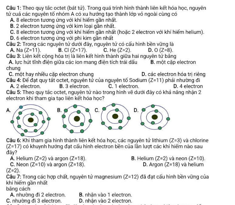 Theo quy tắc octet (bát tử). Trong quá trình hình thành liên kết hóa học, nguyên
tử cuá các nguyên tố nhóm A có xu hướng tạo thành lớp vỏ ngoài cùng có
A. 8 electron tương ứng với khí hiếm gần nhất.
B. 2 electron tương ứng với kim loại gần nhất.
C. 8 electron tương ứng với khí hiếm gần nhất (hoặc 2 electron với khí hiếm helium).
D. 6 electron tương ứng với phi kim gần nhất
Câu 2: Trong các nguyên tử dưới đây, nguyên tử có cấu hình bền vững là
A. Na (Z=11). B. Cl (Z=17). C. He (Z=2). D. O(Z=8).
Câu 3: Liên kết cộng hóa trị là liên kết hình thành giữa hai nguyên tử bằng
A. lực hút tĩnh điện giữa các ion mang điện tích trái dấu B. một cặp electron
chung
C. một hay nhiều cặp electron chung D. các electron hóa trị riêng
Câu 4: Để đạt quy tắt octet, nguyên tử của nguyên tố Sodium (Z=11) phải nhường đi
A. 2 electron. B. 3 electron. C. 1 electron. D. 4 electron
Câu 5: Theo quy tắc octet, nguyên tử nào trong hình vẽ dưới đây có khả năng nhận 2
electron khi tham gia tạo liên kết hóa học?
A
B
C
D
Câu 6: Khi tham gia hình thành liên kết hóa học, các nguyên tử lithium (Z=3) và chlorine
(Z=17) có khuynh hướng đạt cấu hình electron bền của lần lượt các khí hiếm nào sau
đây?
A. Helium (Z=2) và argon (Z=18). B. Helium (Z=2) và neon (Z=10).
C. Neon (Z=10) và argon (Z=18). D. Argon (Z=18) và helium
(Z=2).
Câu 7: Trong các hợp chất, nguyên tử magnesium (Z=12) đã đạt cấu hình bền vững của
khí hiếm gần nhất
bằng cách
A. nhường đi 2 electron. B. nhận vào 1 electron.
C. nhường đi 3 electron. D. nhận vào 2 electron.