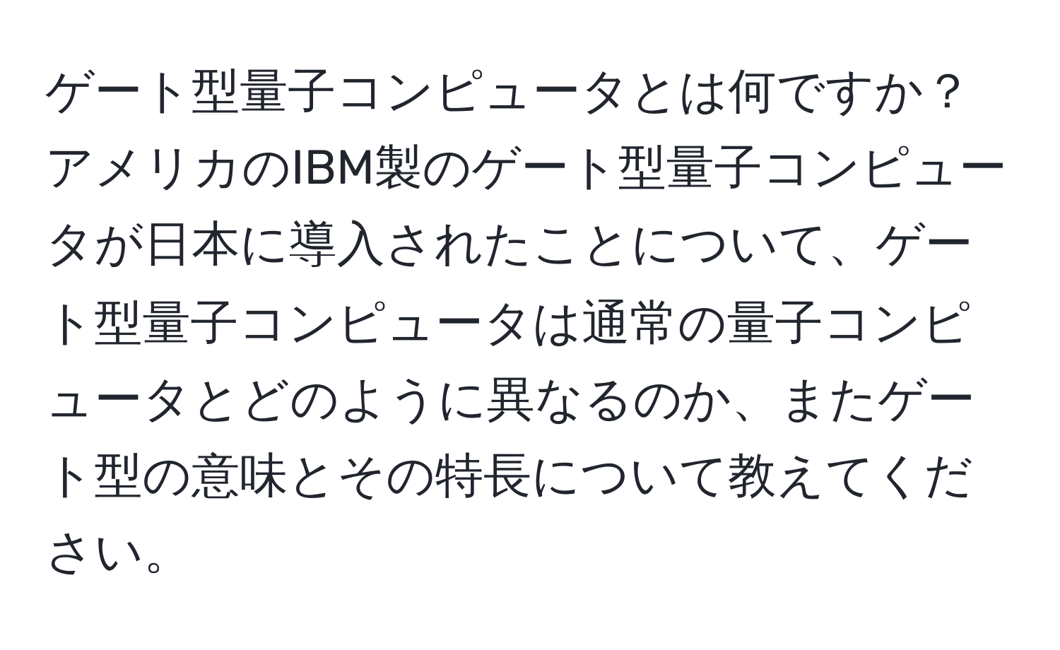 ゲート型量子コンピュータとは何ですか？アメリカのIBM製のゲート型量子コンピュータが日本に導入されたことについて、ゲート型量子コンピュータは通常の量子コンピュータとどのように異なるのか、またゲート型の意味とその特長について教えてください。