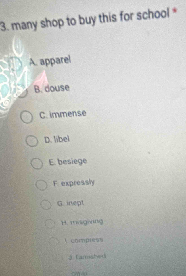 many shop to buy this for school *
A. apparel
B. douse
C. immense
D. libel
E. besiege
F. expressly
Ginept
H. misgiving
I. compress
J famished
Otherr