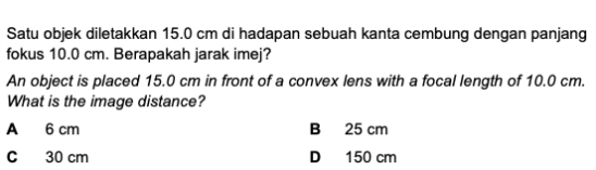 Satu objek diletakkan 15.0 cm di hadapan sebuah kanta cembung dengan panjang
fokus 10.0 cm. Berapakah jarak imej?
An object is placed 15.0 cm in front of a convex lens with a focal length of 10.0 cm.
What is the image distance?
A 6 cm B 25 cm
C 30 cm D 150 cm