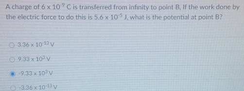 A charge of 6* 10^(-9)C is transferred from infnity to point B, If the work done by
the electric force to do this is 5.6* 10^(-5)J , what is the potential at point B?
3.36* 10^(-13)V
9.33* 10^3V
-9.33* 10^3V
-3.36* 10^(-13)V